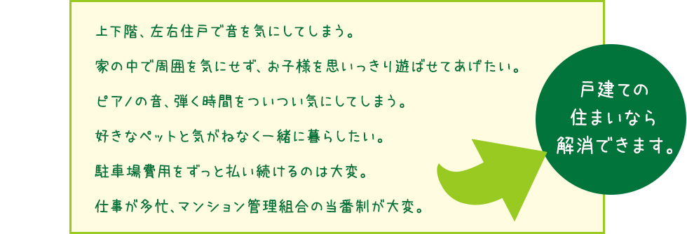 「上下階、左右住戸で音を気にしてしまう。
家の中で周囲を気にせず、お子様を思いっきり遊ばせてあげたい。
ピアノの音、弾く時間をついつい気にしてしまう。
好きなペットと気がねなく一緒に暮らしたい。
駐車場費用をずっと払い続けるのは大変。
仕事が多忙、マンション管理組合の当番制が大変。」
戸建ての 住まいなら 解消できます。