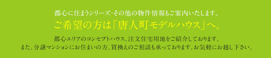 都心に住まうシリーズ・その他の物件情報もご案内いたします。ご希望の方は「唐人町モデルハウス」へ。
都心エリアのコンセプトハウス、注文住宅用地をご紹介しております。
また、分譲マンションにお住まいの方、買換えのご相談も承っております。お気軽にお越し下さい。